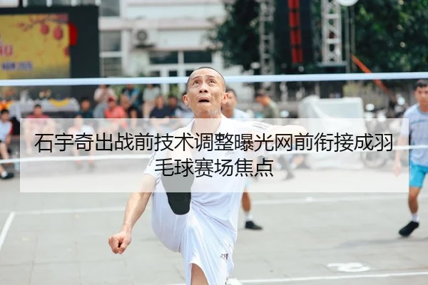 石宇奇出战前技术调整曝光网前衔接成羽毛球赛场焦点