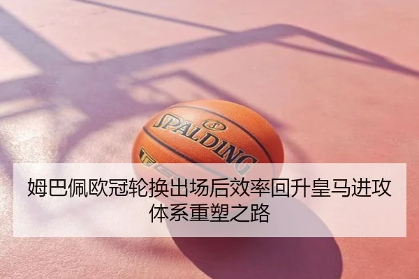 姆巴佩欧冠轮换出场后效率回升皇马进攻体系重塑之路